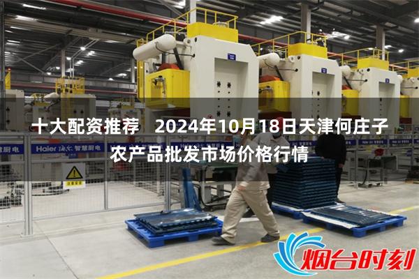 十大配资推荐 2024年10月18日天津何庄子农产品批发市场价格行情
