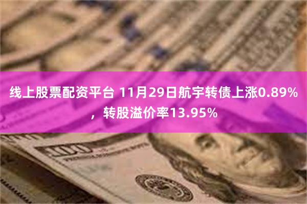 线上股票配资平台 11月29日航宇转债上涨0.89%，转股溢价率13.95%