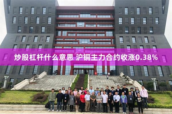 炒股杠杆什么意思 沪铜主力合约收涨0.38%