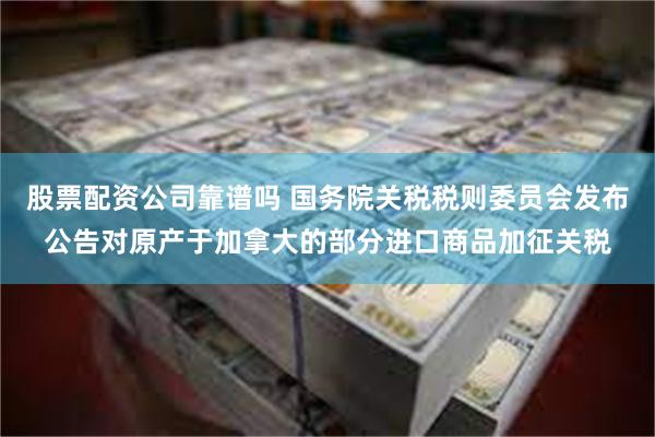 股票配资公司靠谱吗 国务院关税税则委员会发布公告对原产于加拿大的部分进口商品加征关税