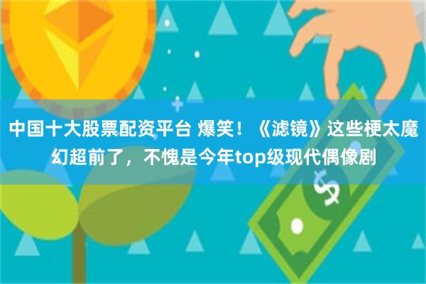 中国十大股票配资平台 爆笑！《滤镜》这些梗太魔幻超前了，不愧是今年top级现代偶像剧