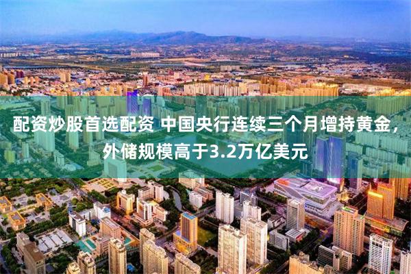 配资炒股首选配资 中国央行连续三个月增持黄金，外储规模高于3.2万亿美元