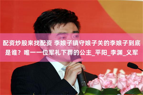 配资炒股来找配资 李娘子镇守娘子关的李娘子到底是谁？唯一一位军礼下葬的公主_平阳_李渊_义军