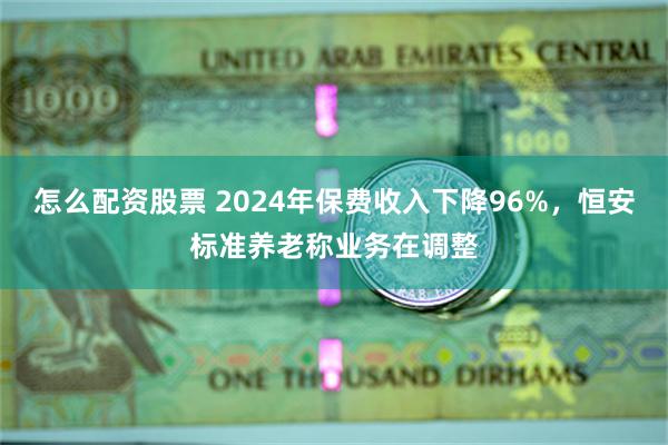 怎么配资股票 2024年保费收入下降96%，恒安标准养老称业务在调整