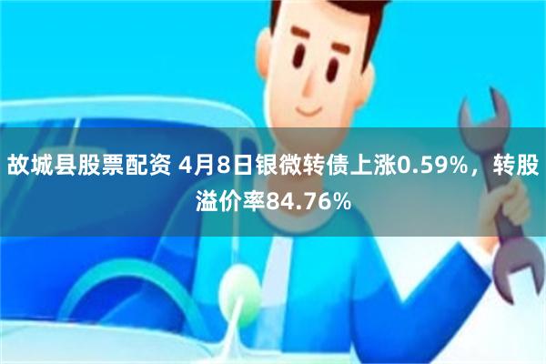 故城县股票配资 4月8日银微转债上涨0.59%，转股溢价率84.76%
