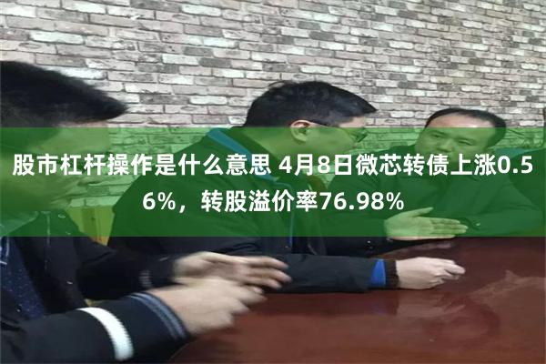 股市杠杆操作是什么意思 4月8日微芯转债上涨0.56%，转股溢价率76.98%