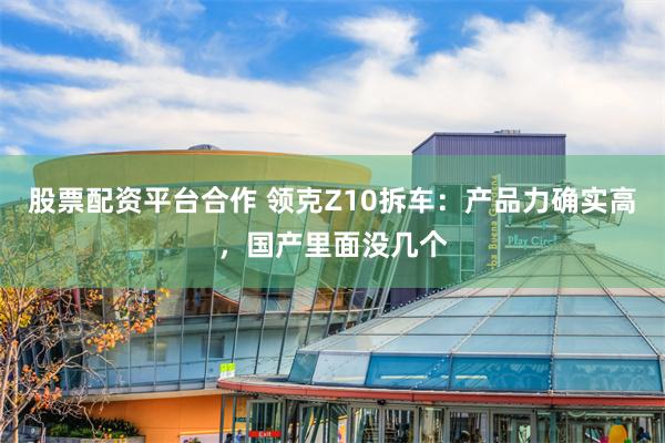 股票配资平台合作 领克Z10拆车：产品力确实高，国产里面没几个