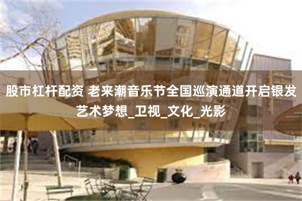 股市杠杆配资 老来潮音乐节全国巡演通道开启银发艺术梦想_卫视_文化_光影