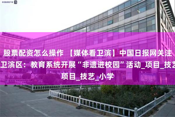 股票配资怎么操作 【媒体看卫滨】中国日报网关注新乡市卫滨区：教育系统开展“非遗进校园”活动_项目_技艺_小学