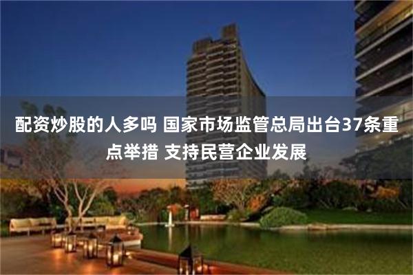 配资炒股的人多吗 国家市场监管总局出台37条重点举措 支持民营企业发展