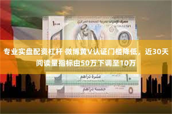 专业实盘配资杠杆 微博黄V认证门槛降低，近30天阅读量指标由50万下调至10万