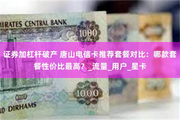 证券加杠杆破产 唐山电信卡推荐套餐对比：哪款套餐性价比最高？_流量_用户_星卡