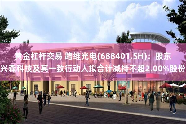 黄金杠杆交易 路维光电(688401.SH)：股东兴森科技及其一致行动人拟合计减持不超2.00%股份