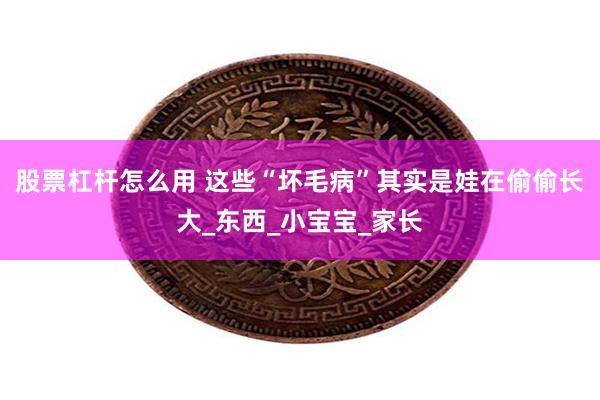 股票杠杆怎么用 这些“坏毛病”其实是娃在偷偷长大_东西_小宝宝_家长