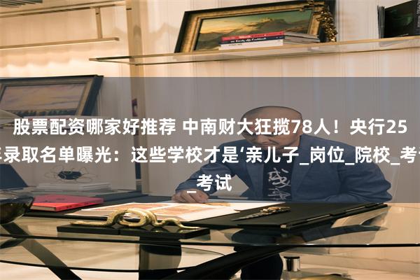 股票配资哪家好推荐 中南财大狂揽78人！央行25年录取名单曝光：这些学校才是‘亲儿子_岗位_院校_考试