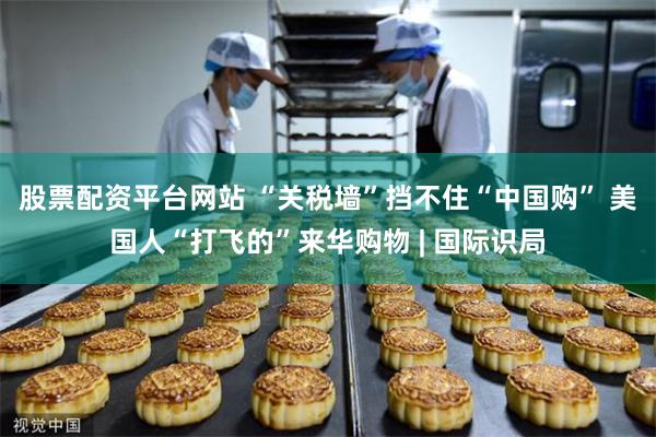 股票配资平台网站 “关税墙”挡不住“中国购” 美国人“打飞的”来华购物 | 国际识局