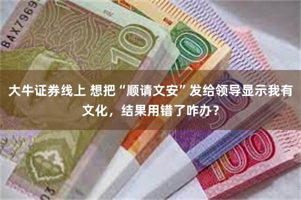 大牛证券线上 想把“顺请文安”发给领导显示我有文化，结果用错了咋办？