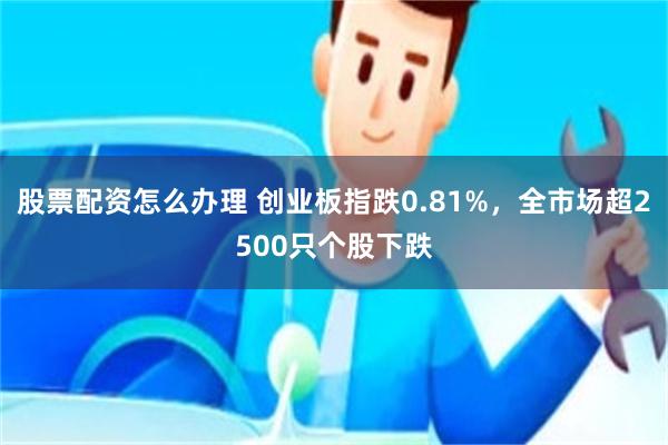股票配资怎么办理 创业板指跌0.81%，全市场超2500只个股下跌