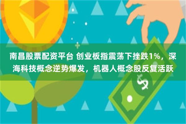 南昌股票配资平台 创业板指震荡下挫跌1%，深海科技概念逆势爆发，机器人概念股反复活跃