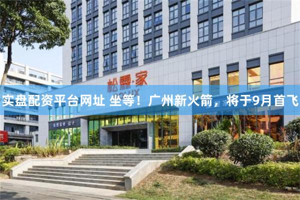 实盘配资平台网址 坐等！广州新火箭，将于9月首飞