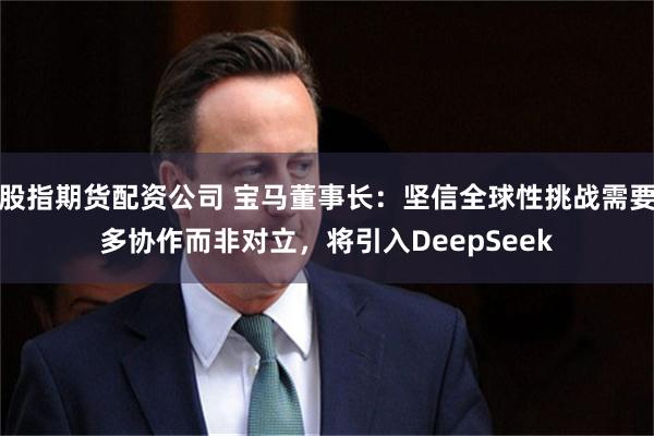 股指期货配资公司 宝马董事长：坚信全球性挑战需要多协作而非对立，将引入DeepSeek