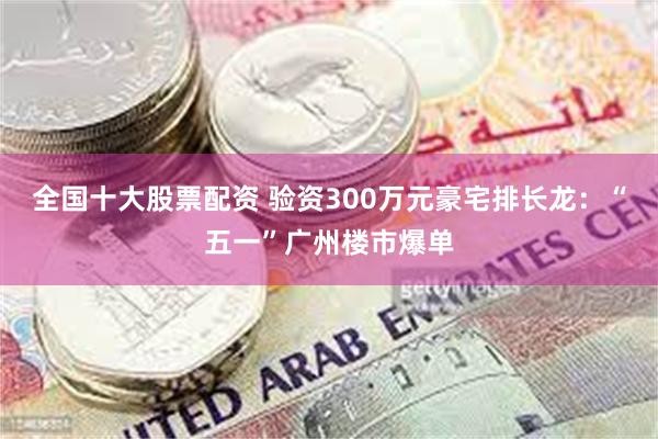全国十大股票配资 验资300万元豪宅排长龙：“五一”广州楼市爆单