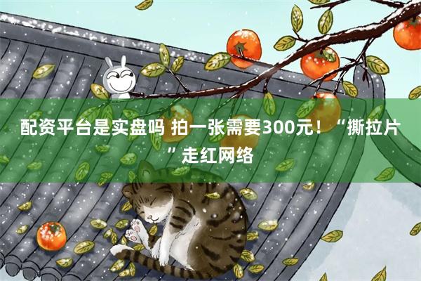 配资平台是实盘吗 拍一张需要300元！“撕拉片”走红网络