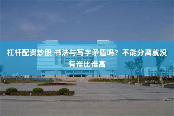杠杆配资炒股 书法与写字矛盾吗？不能分离就没有谁比谁高