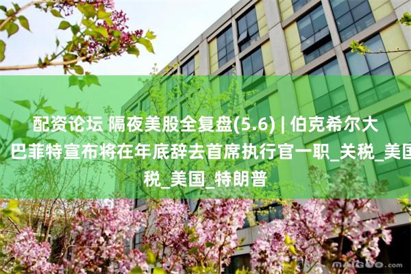 配资论坛 隔夜美股全复盘(5.6) | 伯克希尔大跌近5%，巴菲特宣布将在年底辞去首席执行官一职_关税_美国_特朗普