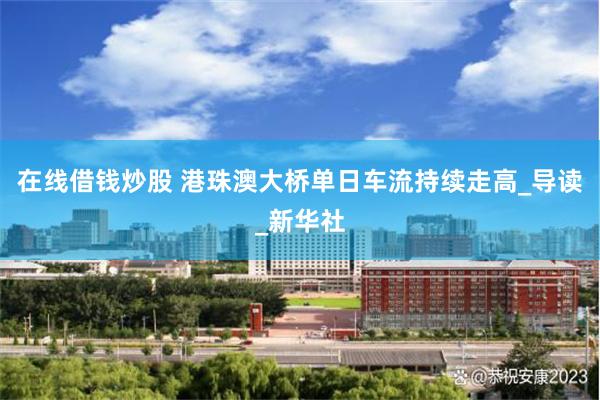 在线借钱炒股 港珠澳大桥单日车流持续走高_导读_新华社