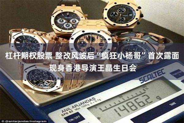 杠杆期权股票 整改风波后“疯狂小杨哥”首次露面 现身香港导演王晶生日会