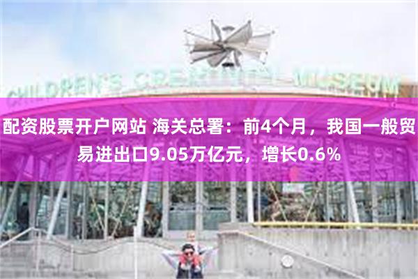 配资股票开户网站 海关总署：前4个月，我国一般贸易进出口9.05万亿元，增长0.6%