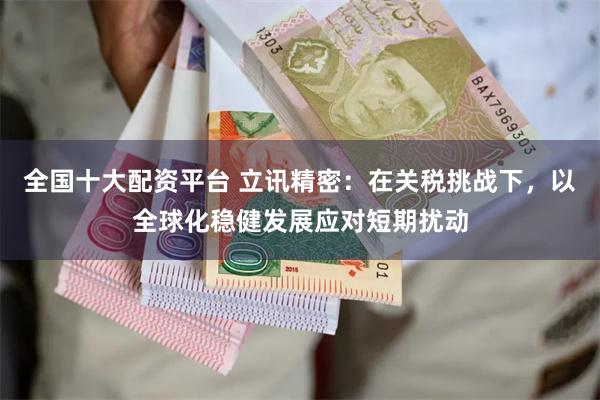 全国十大配资平台 立讯精密：在关税挑战下，以全球化稳健发展应对短期扰动