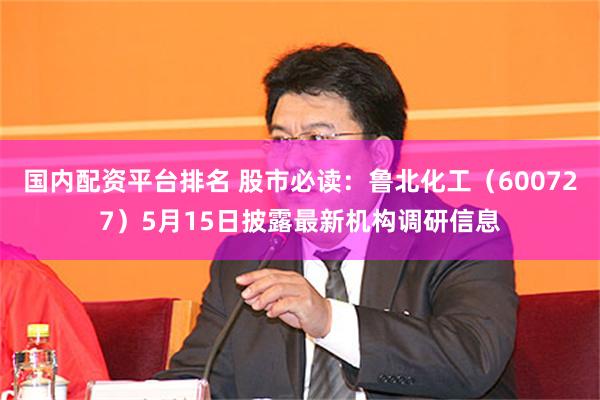 国内配资平台排名 股市必读：鲁北化工（600727）5月15日披露最新机构调研信息