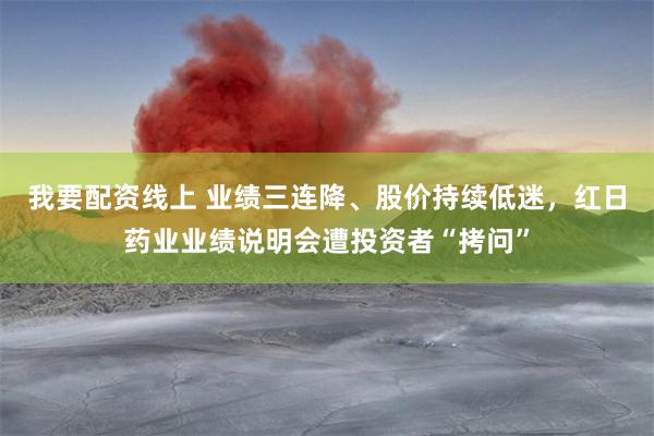 我要配资线上 业绩三连降、股价持续低迷，红日药业业绩说明会遭投资者“拷问”