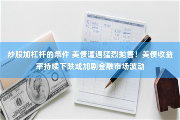 炒股加杠杆的条件 美债遭遇猛烈抛售！美债收益率持续下跌或加剧金融市场波动