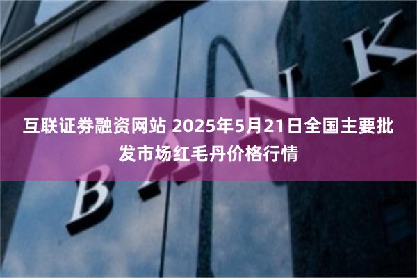互联证劵融资网站 2025年5月21日全国主要批发市场红毛丹价格行情