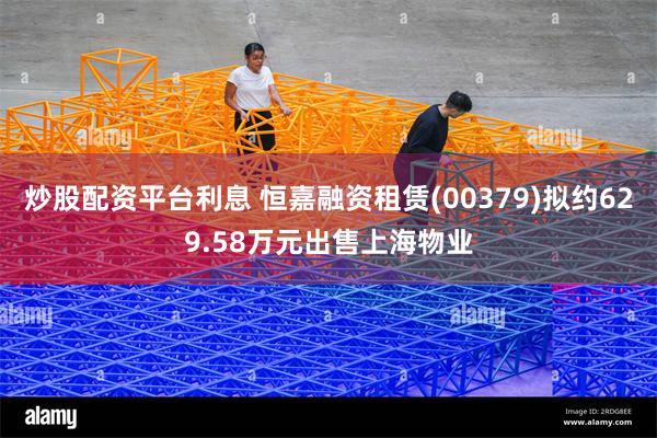 炒股配资平台利息 恒嘉融资租赁(00379)拟约629.58万元出售上海物业