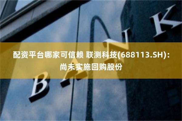 配资平台哪家可信赖 联测科技(688113.SH)：尚未实施回购股份