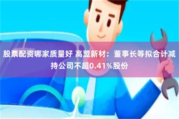 股票配资哪家质量好 高盟新材：董事长等拟合计减持公司不超0.41%股份