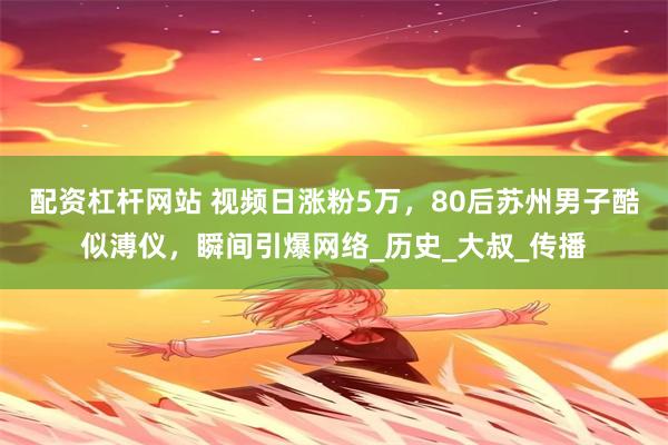 配资杠杆网站 视频日涨粉5万，80后苏州男子酷似溥仪，瞬间引爆网络_历史_大叔_传播