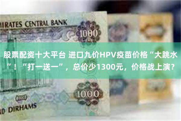 股票配资十大平台 进口九价HPV疫苗价格“大跳水”！“打一送一”，总价少1300元，价格战上演？