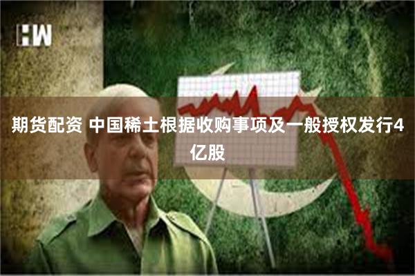 期货配资 中国稀土根据收购事项及一般授权发行4亿股
