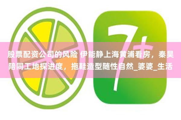 股票配资公司的风险 伊能静上海黄浦看房，秦昊陪同工地探进度，拖鞋造型随性自然_婆婆_生活