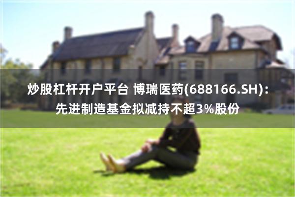 炒股杠杆开户平台 博瑞医药(688166.SH)：先进制造基金拟减持不超3%股份