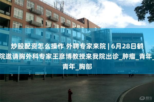 炒股配资怎么操作 外聘专家来院 | 6月28日鹤矿医院邀请胸外科专家王彦博教授来我院出诊_肿瘤_青年_胸部