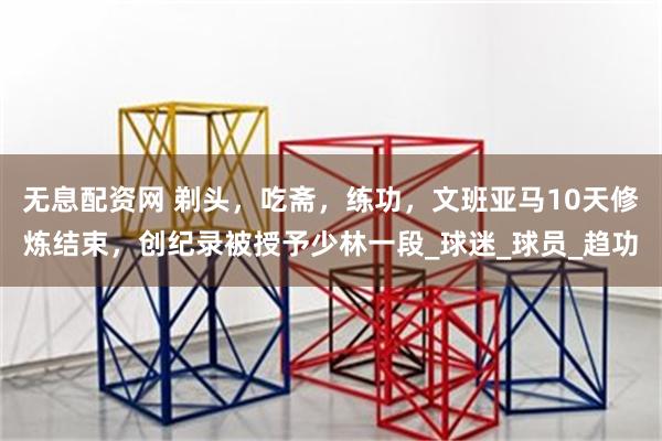 无息配资网 剃头，吃斋，练功，文班亚马10天修炼结束，创纪录被授予少林一段_球迷_球员_趋功