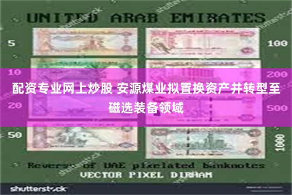 配资专业网上炒股 安源煤业拟置换资产并转型至磁选装备领域