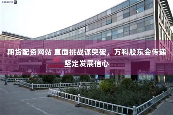 期货配资网站 直面挑战谋突破，万科股东会传递坚定发展信心