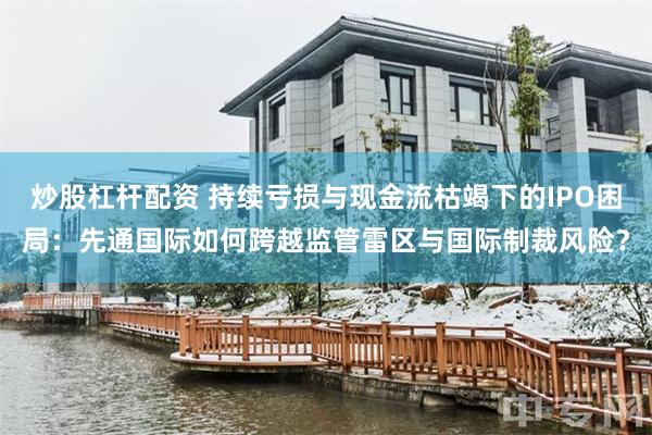 炒股杠杆配资 持续亏损与现金流枯竭下的IPO困局：先通国际如何跨越监管雷区与国际制裁风险？
